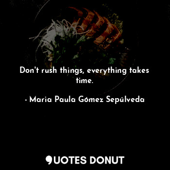 Don't rush things, everything takes time.