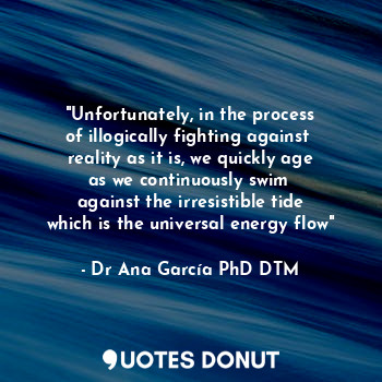 "Unfortunately, in the process
of illogically fighting against 
reality as it is, we quickly age
as we continuously swim 
against the irresistible tide
which is the universal energy flow"