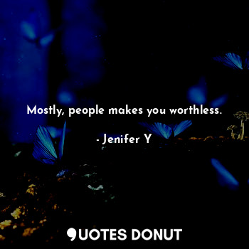 Mostly, people makes you worthless.