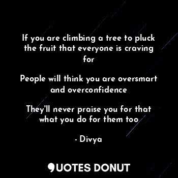 If you are climbing a tree to pluck the fruit that everyone is craving for

People will think you are oversmart and overconfidence

They'll never praise you for that what you do for them too