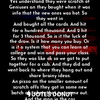 The car drove up and the people got out
But the one guy smiles and drives off. But the only thing is they did not think he would leave them because they were robbing the game. Yes understand they were scratch of
Geniuses an they bought when it was info that the new ones was hot. So they went in
And bought all the cards. And hit for a hundred thousand. And 2 hit for 3 thousand. So is it the luck of the draw. Is it how many you buy. Or is it a system that you can learn at college and win and pass your class. So they was like ok so we got to put together for a cab. And they did and went back to where they hang out and share brainy ideas.
An pizza on the smaller amount of scratch offs they got in some new batch of tickets that just came out. And the man in the car
Oh if he had only knew he could have made more money with this trip. But he found out later on tv news and said What the?