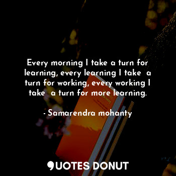  Every morning I take a turn for learning, every learning I take  a turn for work... - Samarendra mohanty - Quotes Donut
