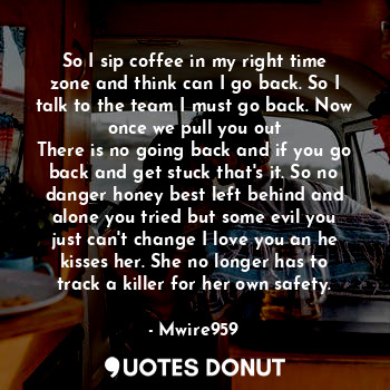 So I sip coffee in my right time zone and think can I go back. So I talk to the team I must go back. Now once we pull you out
There is no going back and if you go back and get stuck that's it. So no danger honey best left behind and alone you tried but some evil you just can't change I love you an he kisses her. She no longer has to track a killer for her own safety.