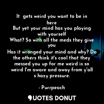 It  gets weird you want to be in here
But yet your mind has you playing with yourself
What? So with all the meds they give you
Has it wronged your mind and why? Do the others think it's cool that they messed you up for me weird is so weird I'm aware and away from y'all s hazy pressure.