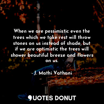 When we are pessimistic even the trees which we take rest will throw stones on us instead of shade, but if we are optimistic the trees will shower beautiful breeze and flowers on us.