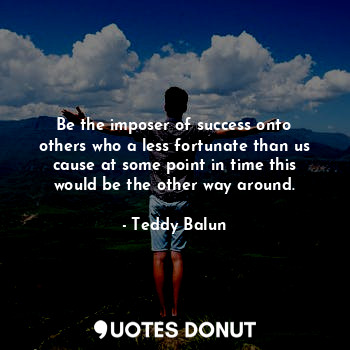 Be the imposer of success onto others who a less fortunate than us cause at some point in time this would be the other way around.