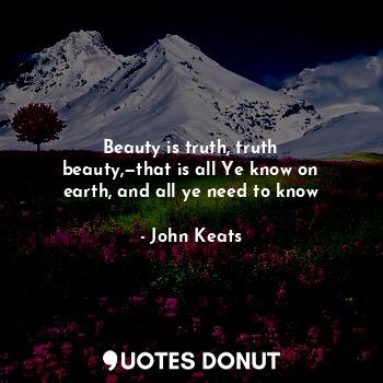Beauty is truth, truth beauty,—that is all Ye know on earth, and all ye need to know