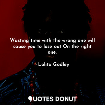 Wasting time with the wrong one will cause you to lose out On the right one.