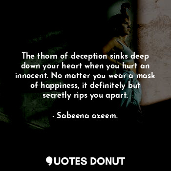 The thorn of deception sinks deep down your heart when you hurt an innocent. No matter you wear a mask of happiness, it definitely but secretly rips you apart.