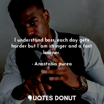 I understand boss, each day gets harder but I am stringer and a fast learner.