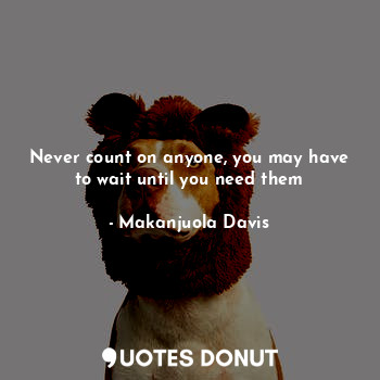 Never count on anyone, you may have to wait until you need them