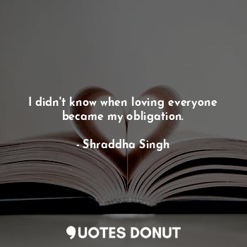  I didn't know when loving everyone became my obligation.... - Shraddha Singh - Quotes Donut