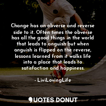 Change has an obverse and reverse side to it. Often times the obverse has all the good things in the world that leads to anguish but when anguish is flipped on the reverse, lessons learned from it walks life into a place that leads to satisfaction and happiness.