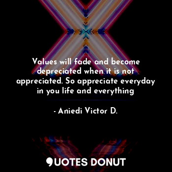 Values will fade and become depreciated when it is not appreciated. So appreciate everyday in you life and everything