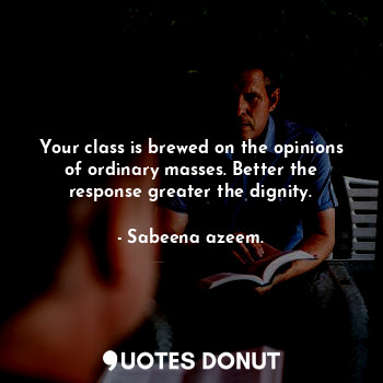 Your class is brewed on the opinions of ordinary masses. Better the response greater the dignity.