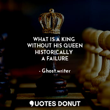 WHAT IS A KING 
WITHOUT HIS QUEEN
HISTORICALLY 
A FAILURE