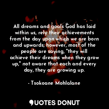 All dreams and goals God has laid within us, rely their achievements from the day upon which we are born and upwards; however, most of the people are saying, "they will achieve their dreams when they grow up," not aware that each and every day, they are growing up.