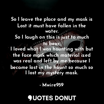 So I leave the place and my mask is
Lost it must have fallen in the water.
So I laugh on this is just to much to bear.
I loved what I was haunting with but the face mask which material ized was real and left by me because I became lost in the haunt so much so I lost my mystery mask.