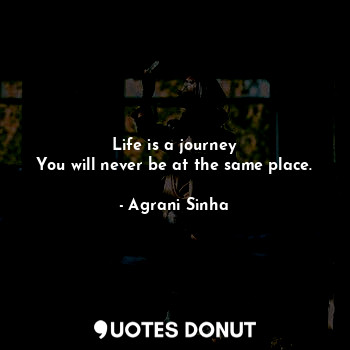 Life is a journey
You will never be at the same place.