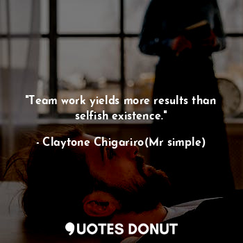 "Team work yields more results than selfish existence."