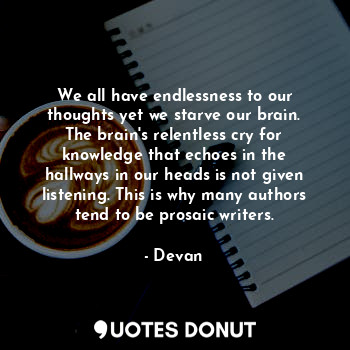 We all have endlessness to our thoughts yet we starve our brain. The brain's relentless cry for knowledge that echoes in the hallways in our heads is not given listening. This is why many authors tend to be prosaic writers.