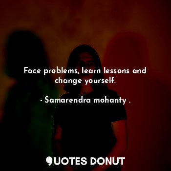 Face problems, learn lessons and change yourself.