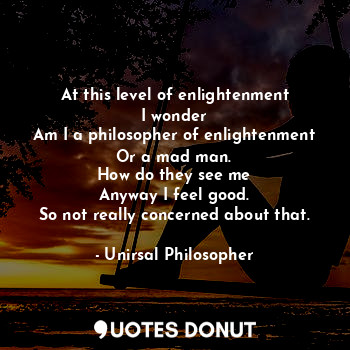 At this level of enlightenment
I wonder
Am I a philosopher of enlightenment
Or a mad man.
How do they see me
Anyway I feel good.
So not really concerned about that.