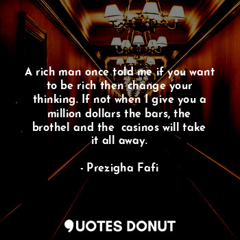 A rich man once told me if you want to be rich then change your thinking. If not when I give you a million dollars the bars, the brothel and the  casinos will take it all away.