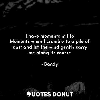 I have moments in life
Moments when I crumble to a pile of dust and let the wind gently carry me along its course