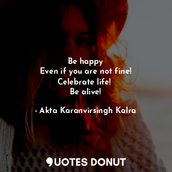 Be happy
Even if you are not fine!
Celebrate life! 
Be alive!