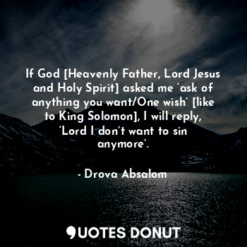 If God [Heavenly Father, Lord Jesus and Holy Spirit] asked me ‘ask of anything you want/One wish’ [like to King Solomon], I will reply, ‘Lord I don’t want to sin anymore’.