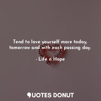 Tend to love yourself more today, tomorrow and with each passing day.
