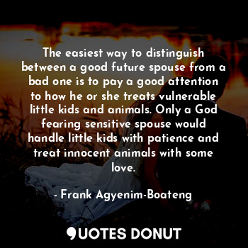 The easiest way to distinguish between a good future spouse from a bad one is to pay a good attention to how he or she treats vulnerable little kids and animals. Only a God fearing sensitive spouse would handle little kids with patience and treat innocent animals with some love.