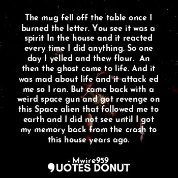 The mug fell off the table once I burned the letter. You see it was a spirit In the house and it reacted every time I did anything. So one day I yelled and thew flour.  An then the ghost came to life. And it was mad about life and it attack ed me so I ran. But came back with a weird space gun and got revenge on this Space alien that followed me to earth and I did not see until I got my memory back from the crash to this house years ago.