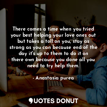 There comes a time when you tried your best helping your love ones out but takes a toll on you, stay as strong as you can because end of the day it's up to them to do it on there own because you done all you need to try help them.