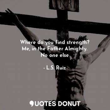 Where do you find strength?
Me, in the Father Almighty.
No one else