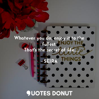  Whatever you do, enjoy it to the fullest.
   That's the secret of life......... - SEIRA - Quotes Donut