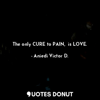 The only CURE to PAIN,  is LOVE.