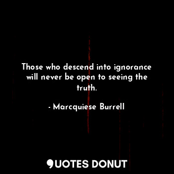 Those who descend into ignorance will never be open to seeing the truth.