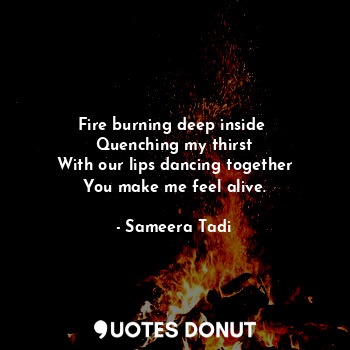Fire burning deep inside 
Quenching my thirst
With our lips dancing together
You make me feel alive.