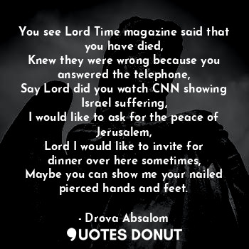 You see Lord Time magazine said that you have died,
Knew they were wrong because you answered the telephone,
Say Lord did you watch CNN showing Israel suffering,
I would like to ask for the peace of Jerusalem,
Lord I would like to invite for dinner over here sometimes,
Maybe you can show me your nailed pierced hands and feet.