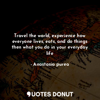 Travel the world, experience how everyone lives, eats, and do things then what you do in your everyday life