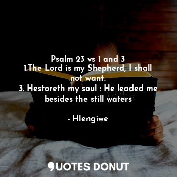 Psalm 23 vs 1 and 3
1.The Lord is my Shepherd, I shall not want.
3. Hestoreth my soul : He leaded me besides the still waters