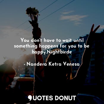  You don't have to wait until something happens for you to be happy.Nightbirde... - Nandera Ketra Venesa - Quotes Donut