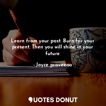 Learn from your past. Burn for your present. Then you will shine in your future