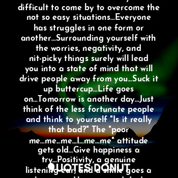 Sometimes life can give you unexpected surprises and obstacles...Solutions may be difficult to come by to overcome the not so easy situations...Everyone has struggles in one form or another...Surrounding yourself with the worries, negativity, and nit-picky things surely will lead you into a state of mind that will drive people away from you...Suck it up buttercup...Life goes on...Tomorrow is another day...Just think of the less fortunate people and think to yourself "Is it really that bad?" The "poor me...me...me...I...me...me" attitude gets old...Give happiness a try...Positivity, a genuine listening ear, and a smile goes a long way...Have a good day!