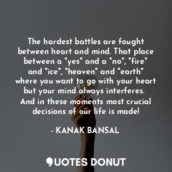 The hardest battles are fought between heart and mind. That place between a "yes" and a "no", "fire" and "ice", "heaven" and "earth" where you want to go with your heart but your mind always interferes.  And in these moments most crucial decisions of our life is made!