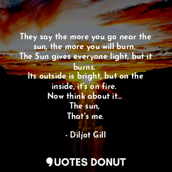 They say the more you go near the sun, the more you will burn. 
The Sun gives everyone light, but it burns. 
Its outside is bright, but on the inside, it's on fire. 
Now think about it... 
The sun, 
That's me.