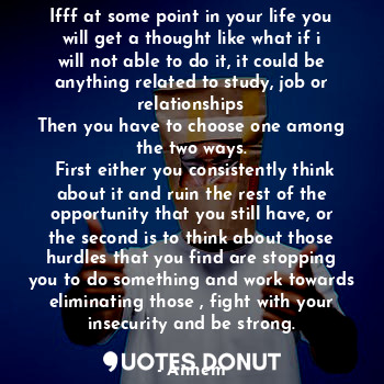 Ifff at some point in your life you will get a thought like what if i will not able to do it, it could be anything related to study, job or relationships
Then you have to choose one among the two ways.
 First either you consistently think about it and ruin the rest of the opportunity that you still have, or the second is to think about those hurdles that you find are stopping you to do something and work towards eliminating those , fight with your insecurity and be strong.