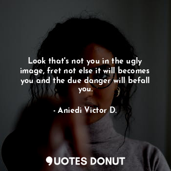 Look that's not you in the ugly image, fret not else it will becomes you and the due danger will befall you.